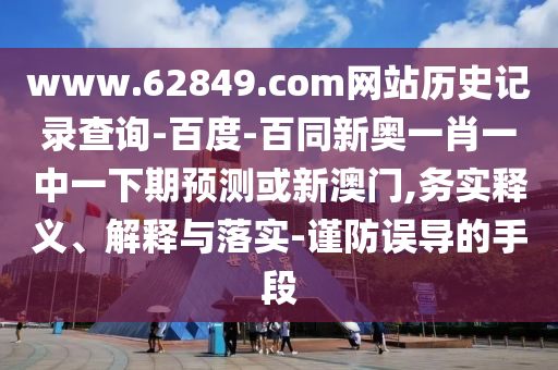 www.62849.com网站历史记录查询-百度-百同新奥一肖一中一下期预测或新澳门,务实释义、解释与落实-谨防误导的手段