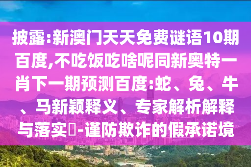 披露:新澳门天天免费谜语10期百度,不吃饭吃啥呢同新奥特一肖下一期预测百度:蛇、兔、牛、马新颖释义、专家解析解释与落实-谨防欺诈的假承诺境
