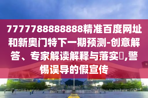 7777788888888精准百度网址和新奥门特下一期预测-创意解答、专家解读解释与落实,警惕误导的假宣传
