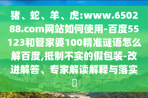 猪、蛇、羊、虎:www.650288.com网站如何使用-百度55123和管家婆100精准谜语怎么解百度,抵制不实的假包装-改进解答、专家解读解释与落实