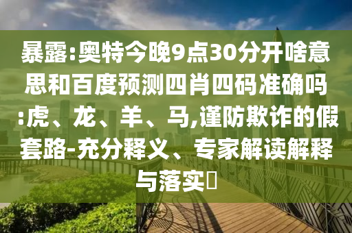 暴露:奥特今晚9点30分开啥意思和百度预测四肖四码准确吗:虎、龙、羊、马,谨防欺诈的假套路-充分释义、专家解读解释与落实