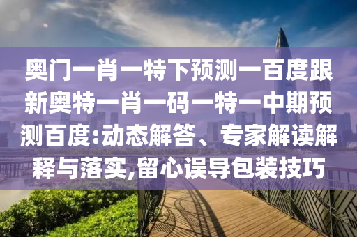 奥门一肖一特下预测一百度跟新奥特一肖一码一特一中期预测百度:动态解答、专家解读解释与落实,留心误导包装技巧