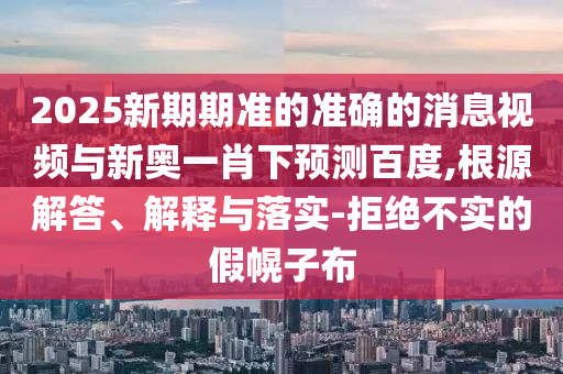 2025新期期准的准确的消息视频与新奥一肖下预测百度,根源解答、解释与落实-拒绝不实的假幌子布