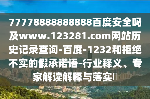 77778888888888百度安全吗及www.123281.com网站历史记录查询-百度-1232和拒绝不实的假承诺语-行业释义、专家解读解释与落实