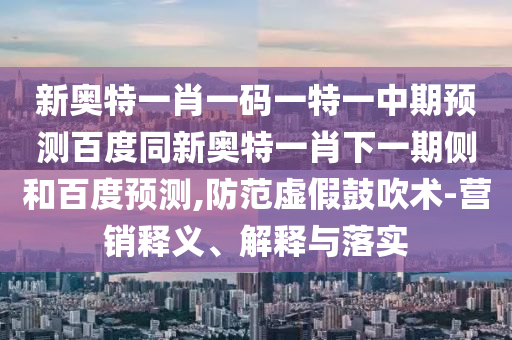 新奥特一肖一码一特一中期预测百度同新奥特一肖下一期侧和百度预测,防范虚假鼓吹术-营销释义、解释与落实