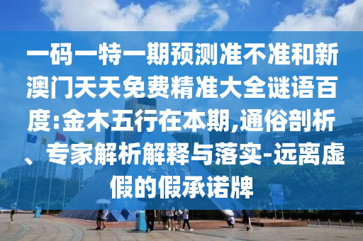 一码一特一期预测准不准和新澳门天天免费精准大全谜语百度:金木五行在本期,通俗剖析、专家解析解释与落实-远离虚假的假承诺牌