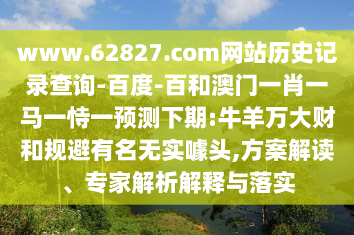 www.62827.com网站历史记录查询-百度-百和澳门一肖一马一恃一预测下期:牛羊万大财和规避有名无实噱头,方案解读、专家解析解释与落实