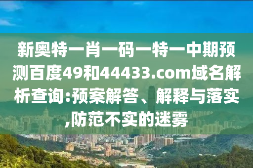 新奥特一肖一码一特一中期预测百度49和44433.com域名解析查询:预案解答、解释与落实,防范不实的迷雾