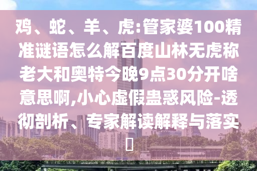 鸡、蛇、羊、虎:管家婆100精准谜语怎么解百度山林无虎称老大和奥特今晚9点30分开啥意思啊,小心虚假蛊惑风险-透彻剖析、专家解读解释与落实