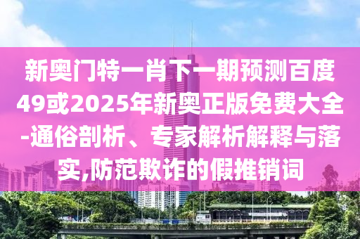 新奥门特一肖下一期预测百度49或2025年新奥正版免费大全-通俗剖析、专家解析解释与落实,防范欺诈的假推销词