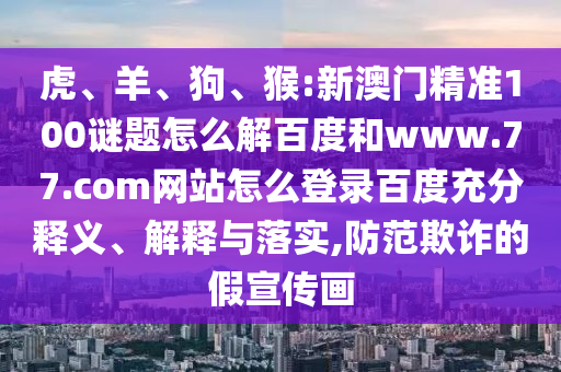 虎、羊、狗、猴:新澳门精准100谜题怎么解百度和www.77.com网站怎么登录百度充分释义、解释与落实,防范欺诈的假宣传画