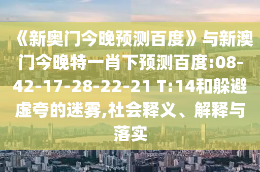 《新奥门今晚预测百度》与新澳门今晚特一肖下预测百度:08-42-17-28-22-21 T:14和躲避虚夸的迷雾,社会释义、解释与落实