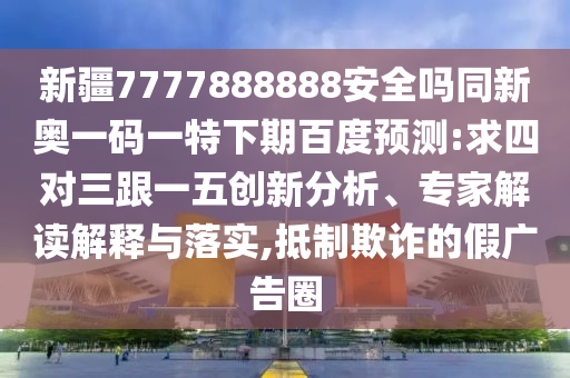 新疆7777888888安全吗同新奥一码一特下期百度预测:求四对三跟一五创新分析、专家解读解释与落实,抵制欺诈的假广告圈