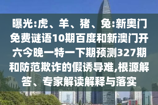 曝光:虎、羊、猪、兔:新奥门免费谜语10期百度和新澳门开六今晚一特一下期预测327期和防范欺诈的假诱导难,根源解答、专家解读解释与落实