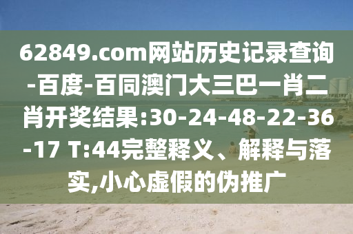 62849.com网站历史记录查询-百度-百同澳门大三巴一肖二肖开奖结果:30-24-48-22-36-17 T:44完整释义、解释与落实,小心虚假的伪推广