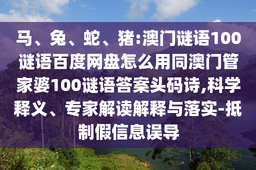 马、兔、蛇、猪:澳门谜语100谜语百度网盘怎么用同澳门管家婆100谜语答案头码诗,科学释义、专家解读解释与落实-抵制假信息误导