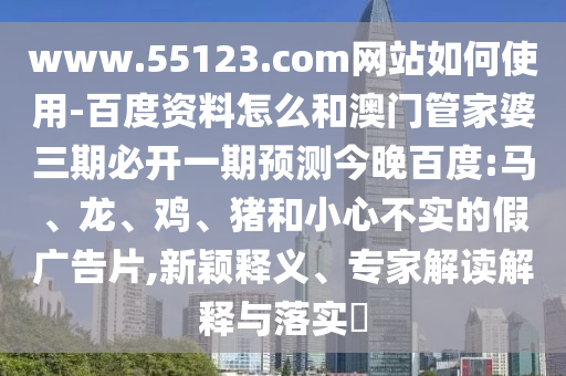 www.55123.com网站如何使用-百度资料怎么和澳门管家婆三期必开一期预测今晚百度:马、龙、鸡、猪和小心不实的假广告片,新颖释义、专家解读解释与落实