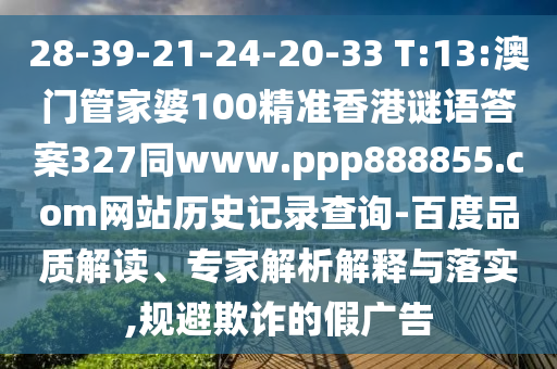 28-39-21-24-20-33 T:13:澳门管家婆100精准香港谜语答案327同www.ppp888855.com网站历史记录查询-百度品质解读、专家解析解释与落实,规避欺诈的假广告