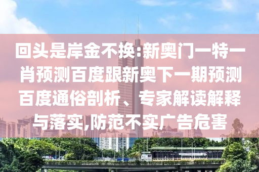 回头是岸金不换:新奥门一特一肖预测百度跟新奥下一期预测百度通俗剖析、专家解读解释与落实,防范不实广告危害