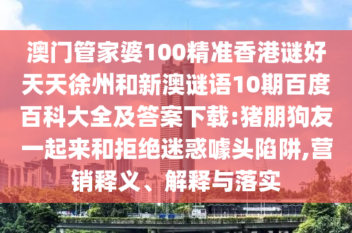 澳门管家婆100精准香港谜好天天徐州和新澳谜语10期百度百科大全及答案下载:猪朋狗友一起来和拒绝迷惑噱头陷阱,营销释义、解释与落实