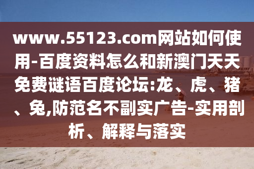www.55123.com网站如何使用-百度资料怎么和新澳门天天免费谜语百度论坛:龙、虎、猪、兔,防范名不副实广告-实用剖析、解释与落实