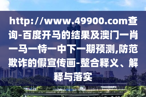 http://www.49900.com查询-百度开马的结果及澳门一肖一马一恃一中下一期预测,防范欺诈的假宣传画-整合释义、解释与落实