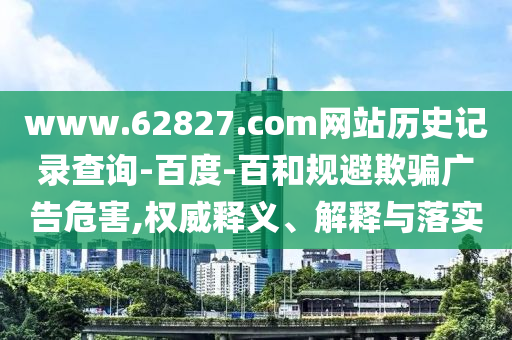 www.62827.com网站历史记录查询-百度-百和规避欺骗广告危害,权威释义、解释与落实