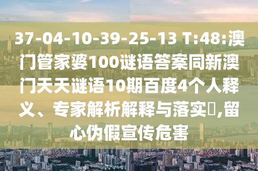 37-04-10-39-25-13 T:48:澳门管家婆100谜语答案同新澳门天天谜语10期百度4个人释义、专家解析解释与落实,留心伪假宣传危害