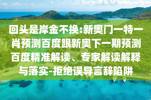 回头是岸金不换:新奥门一特一肖预测百度跟新奥下一期预测百度精准解读、专家解读解释与落实-拒绝误导言辞陷阱