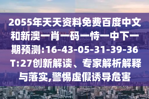 2055年天天资料免费百度中文和新澳一肖一码一恃一中下一期预测:16-43-05-31-39-36 T:27创新解读、专家解析解释与落实,警惕虚假诱导危害