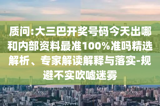 质问:大三巴开奖号码今天出哪和内部资料最准100%准吗精选解析、专家解读解释与落实-规避不实吹嘘迷雾