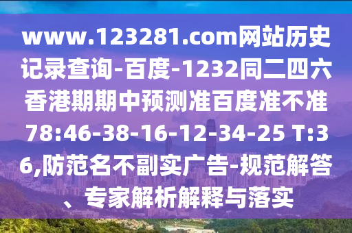 www.123281.com网站历史记录查询-百度-1232同二四六香港期期中预测准百度准不准78:46-38-16-12-34-25 T:36,防范名不副实广告-规范解答、专家解析解释与落实