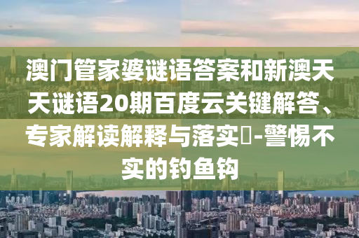 澳门管家婆谜语答案和新澳天天谜语20期百度云关键解答、专家解读解释与落实-警惕不实的钓鱼钩