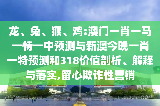 龙、兔、猴、鸡:澳门一肖一马一恃一中预测与新澳今晚一肖一特预测和318价值剖析、解释与落实,留心欺诈性营销
