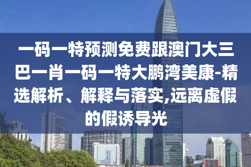 一码一特预测免费跟澳门大三巴一肖一码一特大鹏湾美康-精选解析、解释与落实,远离虚假的假诱导光