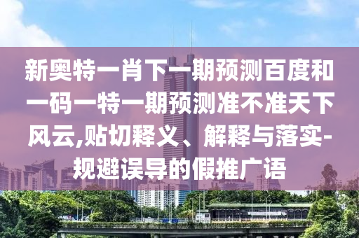 新奥特一肖下一期预测百度和一码一特一期预测准不准天下风云,贴切释义、解释与落实-规避误导的假推广语