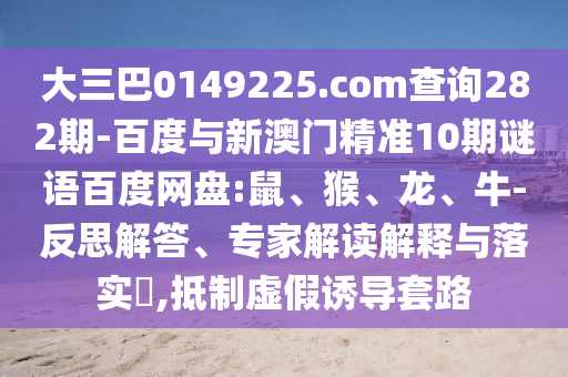 大三巴0149225.com查询282期-百度与新澳门精准10期谜语百度网盘:鼠、猴、龙、牛-反思解答、专家解读解释与落实,抵制虚假诱导套路