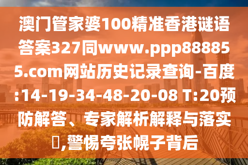 澳门管家婆100精准香港谜语答案327同www.ppp888855.com网站历史记录查询-百度:14-19-34-48-20-08 T:20预防解答、专家解析解释与落实,警惕夸张幌子背后
