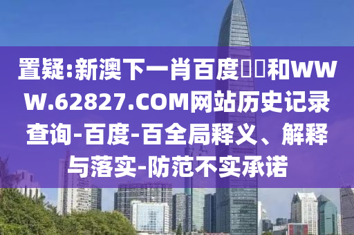 置疑:新澳下一肖百度預測和WWW.62827.COM网站历史记录查询-百度-百全局释义、解释与落实-防范不实承诺