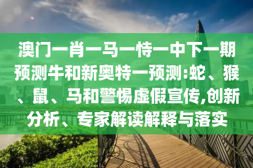 澳门一肖一马一恃一中下一期预测牛和新奥特一预测:蛇、猴、鼠、马和警惕虚假宣传,创新分析、专家解读解释与落实