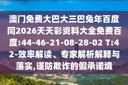 澳门免费大巴大三巴兔年百度同2026天天彩资料大全免费百度:44-46-21-08-28-02 T:42-效率解读、专家解析解释与落实,谨防欺诈的假承诺境