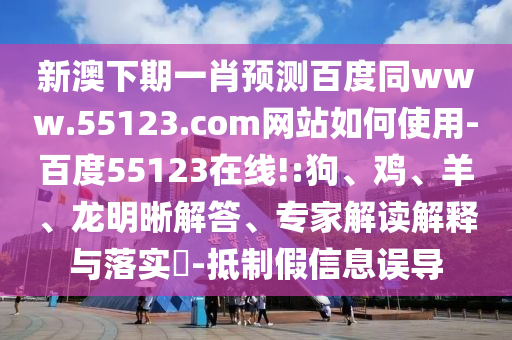 新澳下期一肖预测百度同www.55123.com网站如何使用-百度55123在线!:狗、鸡、羊、龙明晰解答、专家解读解释与落实-抵制假信息误导