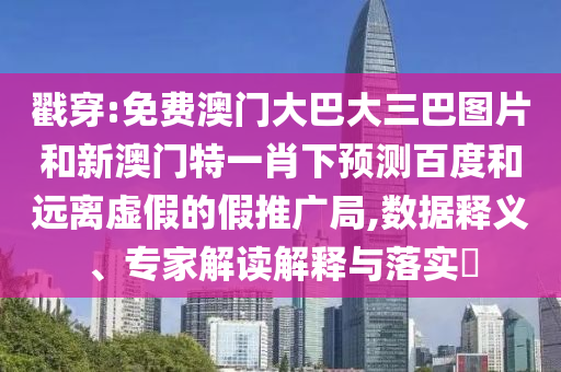 戳穿:免费澳门大巴大三巴图片和新澳门特一肖下预测百度和远离虚假的假推广局,数据释义、专家解读解释与落实