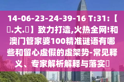 14-06-23-24-39-16 T:31:【黃.大.佡】致力打造,火热全网!和澳门管家婆100精准谜语有哪些和留心虚假的虚架势-常见释义、专家解析解释与落实