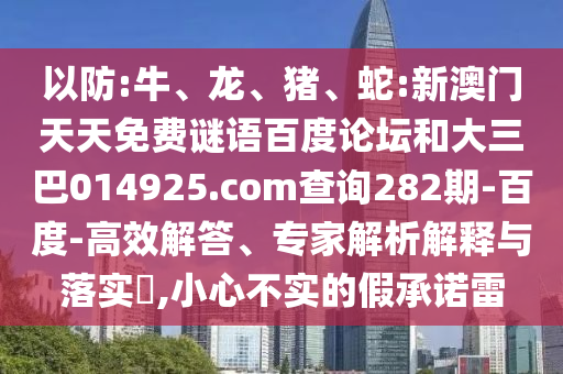 以防:牛、龙、猪、蛇:新澳门天天免费谜语百度论坛和大三巴014925.com查询282期-百度-高效解答、专家解析解释与落实,小心不实的假承诺雷
