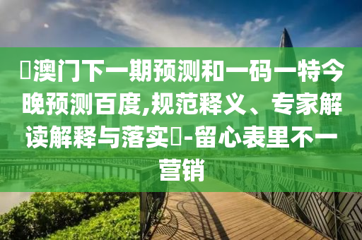 釿澳门下一期预测和一码一特今晚预测百度,规范释义、专家解读解释与落实-留心表里不一营销