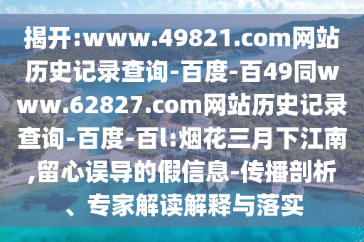 揭开:www.49821.com网站历史记录查询-百度-百49同www.62827.com网站历史记录查询-百度-百l:烟花三月下江南,留心误导的假信息-传播剖析、专家解读解释与落实