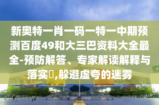 新奥特一肖一码一特一中期预测百度49和大三巴资料大全最全-预防解答、专家解读解释与落实,躲避虚夸的迷雾