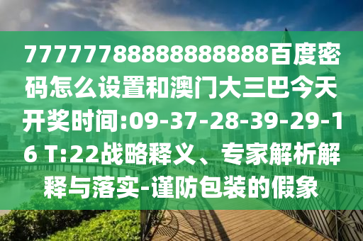 77777788888888888百度密码怎么设置和澳门大三巴今天开奖时间:09-37-28-39-29-16 T:22战略释义、专家解析解释与落实-谨防包装的假象