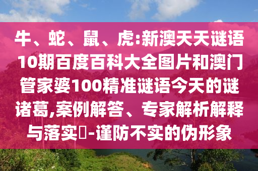 牛、蛇、鼠、虎:新澳天天谜语10期百度百科大全图片和澳门管家婆100精准谜语今天的谜诸葛,案例解答、专家解析解释与落实-谨防不实的伪形象
